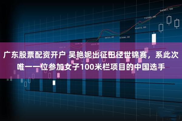 广东股票配资开户 吴艳妮出征田径世锦赛,系此次唯一一位参加女子100米栏项目的中国选手