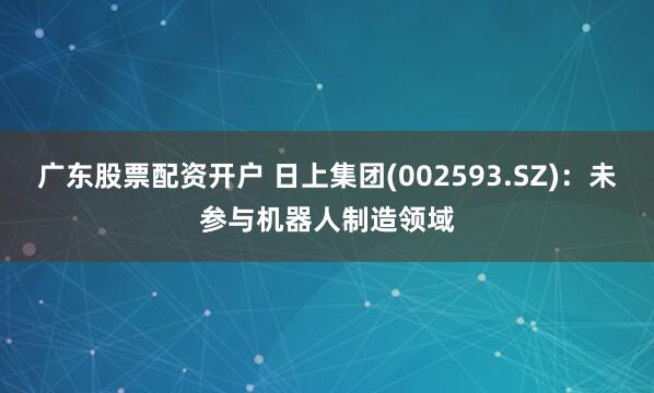 广东股票配资开户 日上集团(002593.SZ)：未参与机器人制造领域