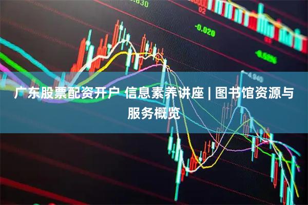 广东股票配资开户 信息素养讲座 | 图书馆资源与服务概览
