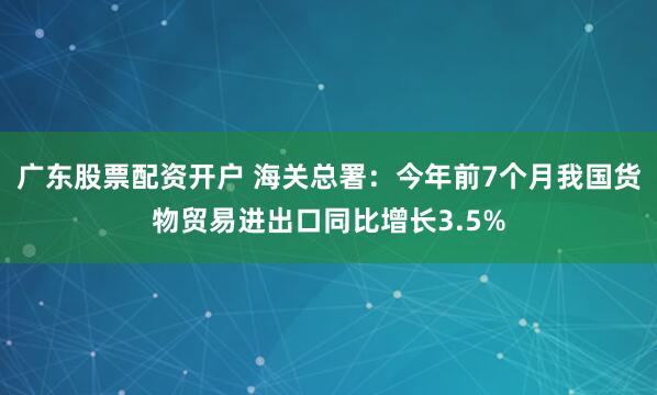 广东股票配资开户 海关总署:今年前7个月我国货物贸易进出口同比增长3.5%