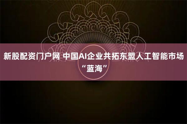 新股配资门户网 中国AI企业共拓东盟人工智能市场“蓝海”