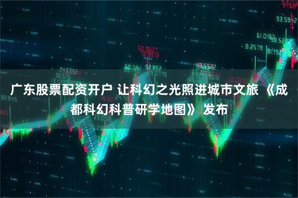 广东股票配资开户 让科幻之光照进城市文旅 《成都科幻科普研学地图》 发布