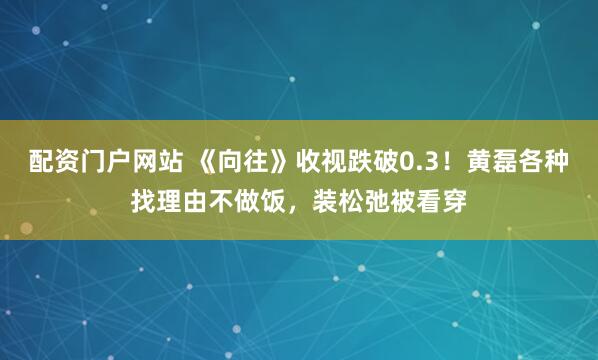 配资门户网站 《向往》收视跌破0.3！黄磊各种找理由不做饭，装松弛被看穿