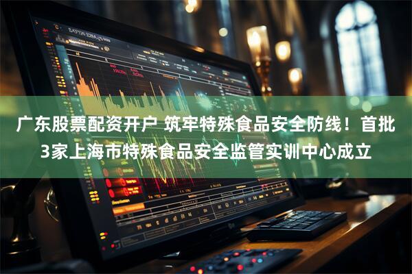 广东股票配资开户 筑牢特殊食品安全防线!首批3家上海市特殊食品安全监管实训中心成立