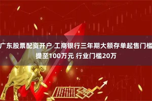 广东股票配资开户 工商银行三年期大额存单起售门槛提至100万元 行业门槛20万